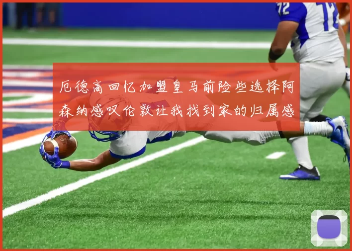 厄德高回忆加盟皇马前险些选择阿森纳感叹伦敦让我找到家的归属感
