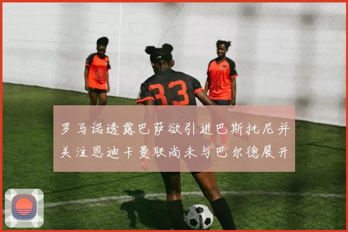 罗马诺透露巴萨欲引进巴斯托尼并关注恩迪卡曼联尚未与巴尔德展开谈判