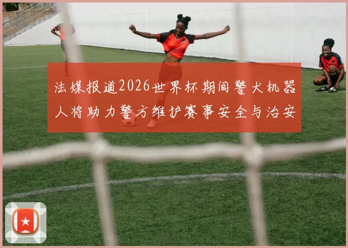 法媒报道2026世界杯期间警犬机器人将助力警方维护赛事安全与治安