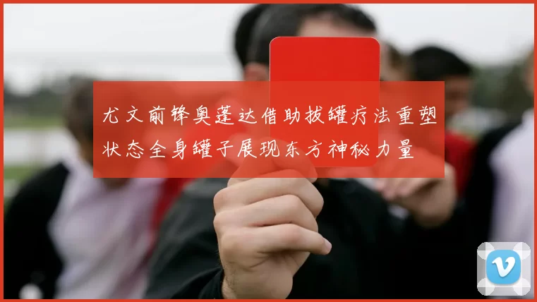 尤文前锋奥蓬达借助拔罐疗法重塑状态全身罐子展现东方神秘力量