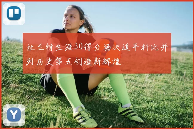 杜兰特生涯30得分场次追平科比并列历史第五创造新辉煌