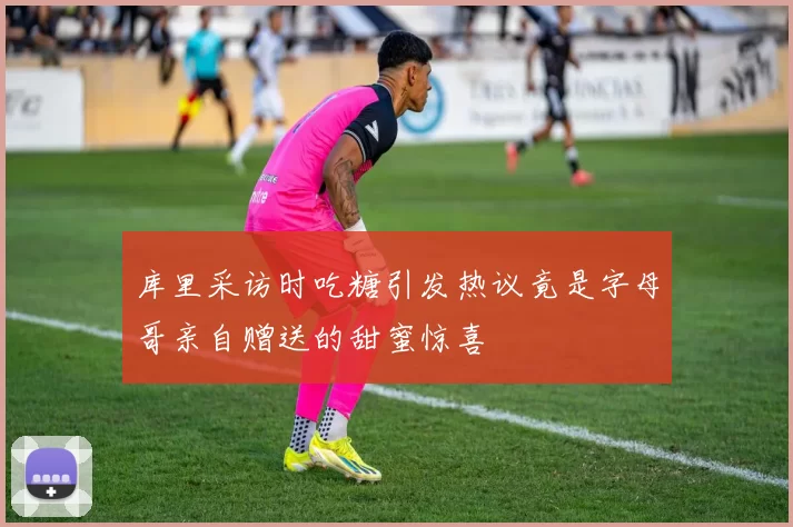 库里采访时吃糖引发热议竟是字母哥亲自赠送的甜蜜惊喜