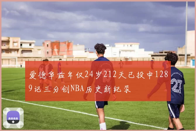 爱德华兹年仅24岁212天已投中1289记三分创NBA历史新纪录