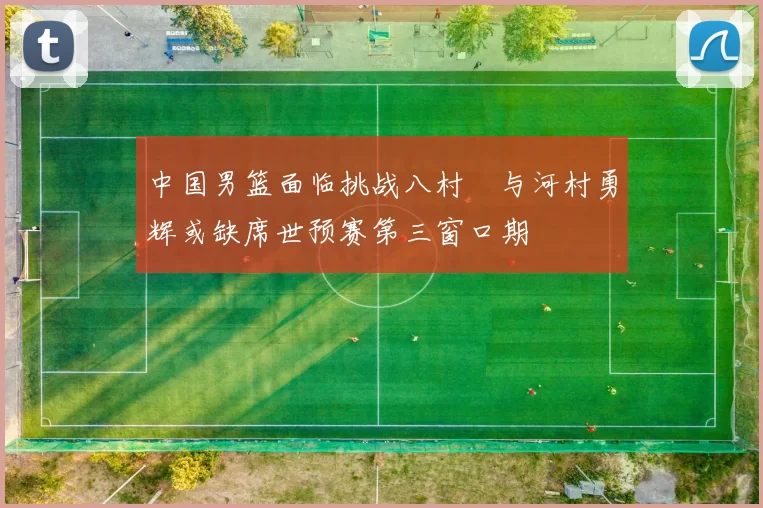 中国男篮面临挑战八村塁与河村勇辉或缺席世预赛第三窗口期