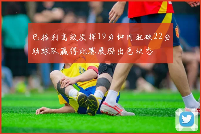 巴格利高效发挥19分钟内狂砍22分助球队赢得比赛展现出色状态