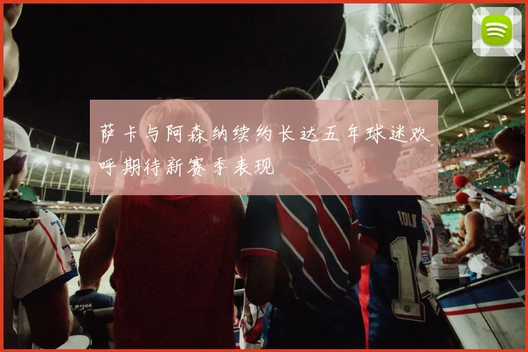 萨卡与阿森纳续约长达五年球迷欢呼期待新赛季表现