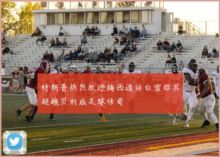 特朗普热烈欢迎梅西造访白宫称其超越贝利成足球传奇