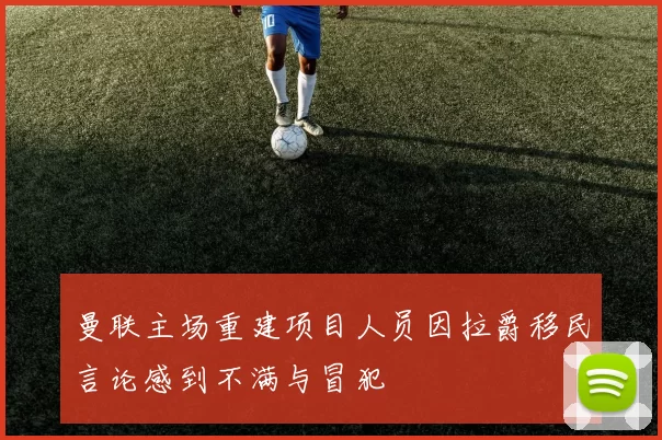 曼联主场重建项目人员因拉爵移民言论感到不满与冒犯