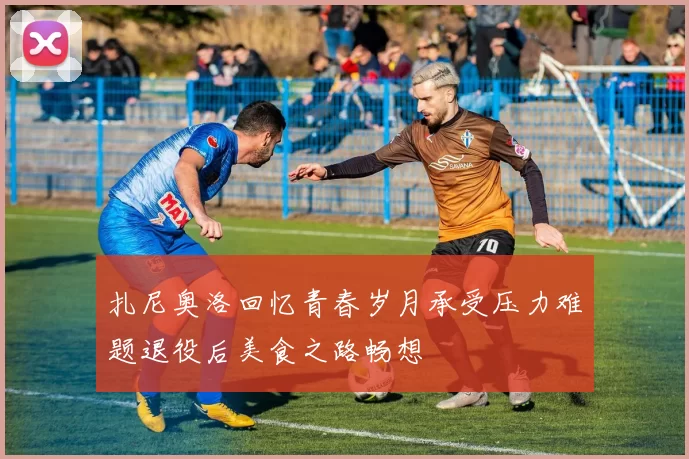 扎尼奥洛回忆青春岁月承受压力难题退役后美食之路畅想
