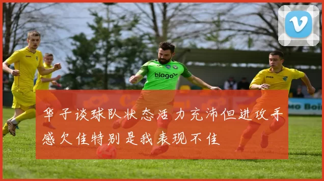 华子谈球队状态活力充沛但进攻手感欠佳特别是我表现不佳