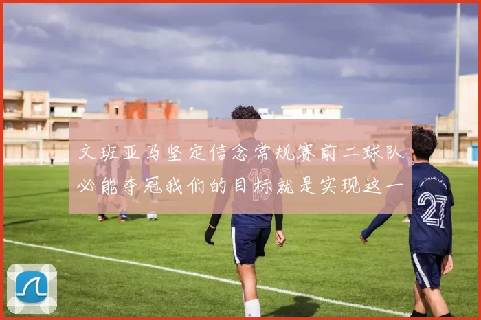 文班亚马坚定信念常规赛前二球队必能夺冠我们的目标就是实现这一伟大梦想