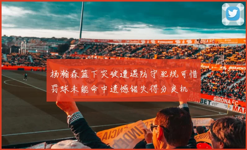 杨瀚森篮下突破遭遇防守犯规可惜罚球未能命中遗憾错失得分良机
