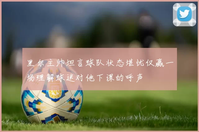 里尔主帅坦言球队状态堪忧仅赢一场理解球迷对他下课的呼声