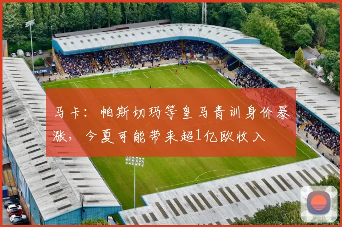 马卡：帕斯切玛等皇马青训身价暴涨，今夏可能带来超1亿欧收入