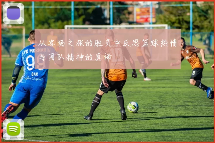 从客场之旅的胜负中反思篮球热情与团队精神的真谛